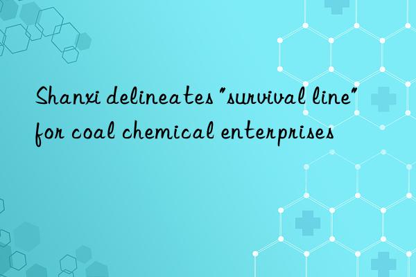 shanxi delineates "survival line" for coal chemical enterprises