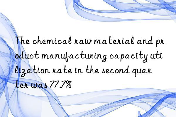 the chemical raw material and product manufacturing capacity utilization rate in the second quarter was 77.7%