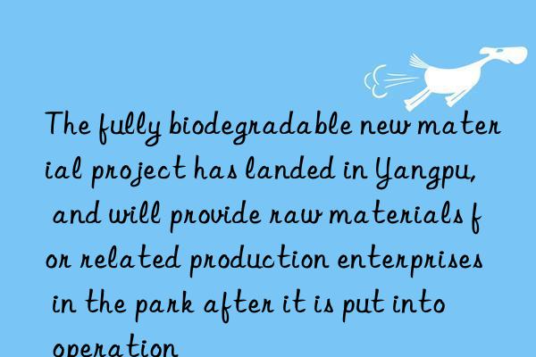 the fully biodegradable new material project has landed in yangpu, and will provide raw materials for related production enterprises in the park after it is put into operation