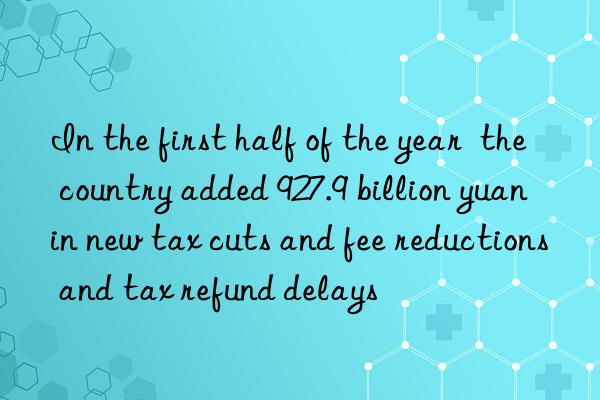 in the first half of the year  the country added 927.9 billion yuan in new tax cuts and fee reductions and tax refund delays