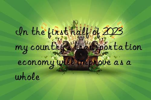 in the first half of 2023  my country s transportation economy will improve as a whole