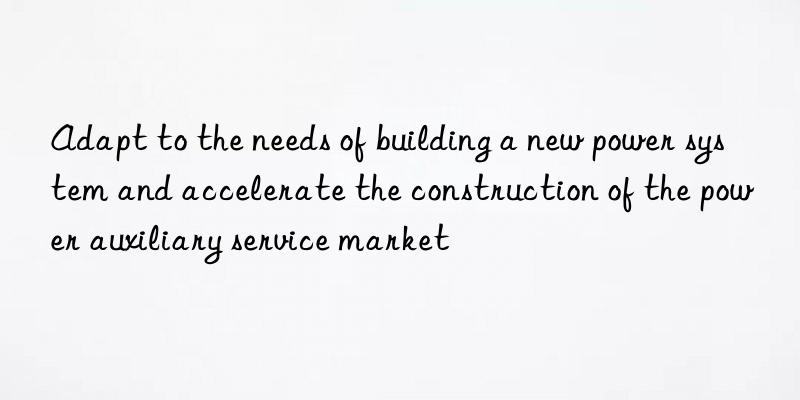 adapt to the needs of building a new power system and accelerate the construction of the power auxiliary service market
