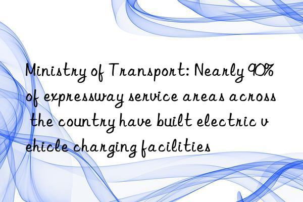 ministry of transport: nearly 90% of expressway service areas across the country have built electric vehicle charging facilities