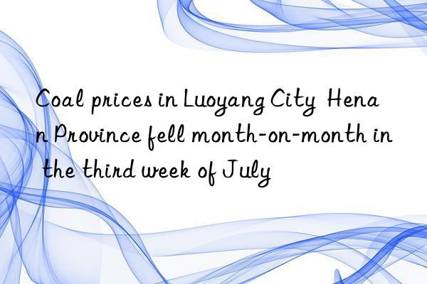 coal prices in luoyang city  henan province fell month-on-month in the third week of july