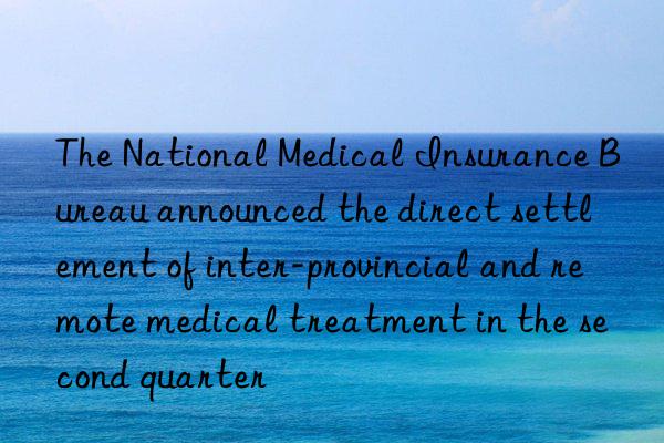 the national medical insurance bureau announced the direct settlement of inter-provincial and remote medical treatment in the second quarter