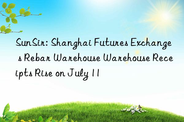 sunsir: shanghai futures exchange s rebar warehouse warehouse receipts rise on july 11