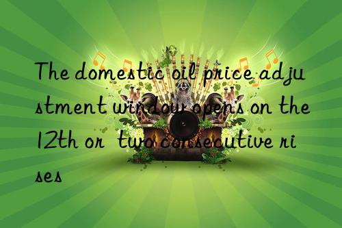 the domestic oil price adjustment win opens on the 12th or  two consecutive rises
