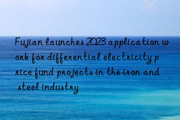fujian launches 2023 application work for differential electricity price fund projects in the iron and steel industry