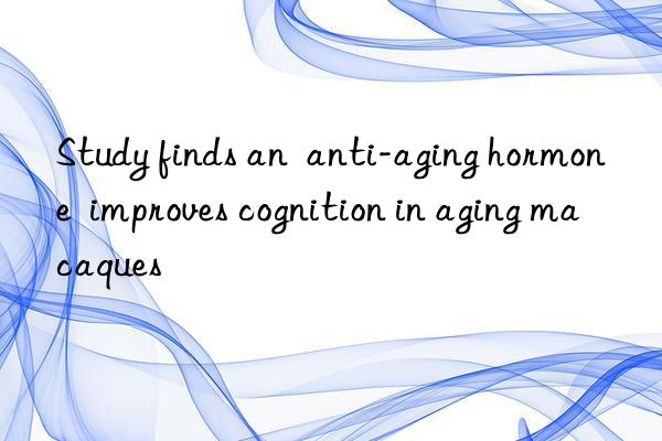 study finds an  anti-aging hormone  improves cognition in aging macaques