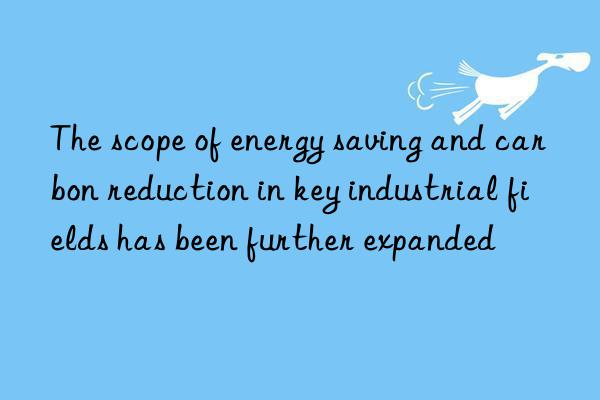 the scope of energy saving and carbon reduction in key industrial fields has been further expanded