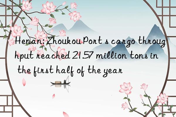 henan: zhoukou port s cargo throughput reached 21.57 million tons in the first half of the year