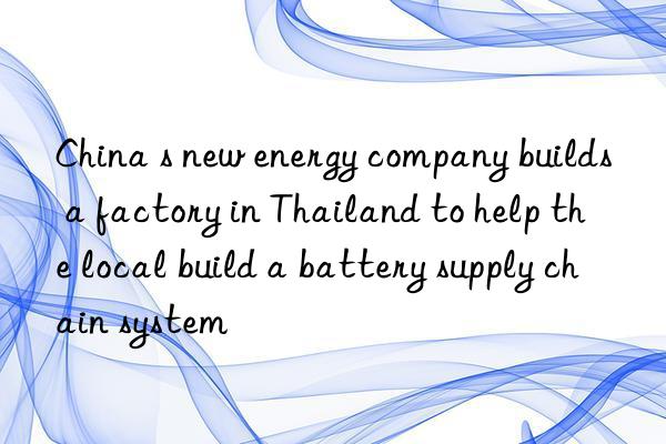 china s new energy company builds a factory in thailand to help the local build a battery supply chain system