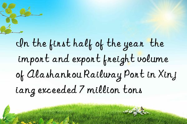 in the first half of the year  the import and export freight volume of alashankou railway port in xinjiang exceeded 7 million tons