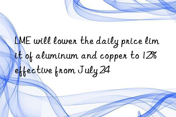 lme will lower the daily price limit of aluminum and copper to 12%  effective from july 24