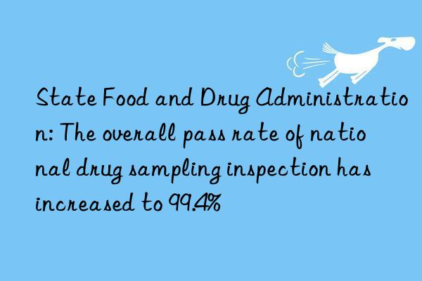 state food and drug administration: the overall pass rate of national drug sampling inspection has increased to 99.4%
