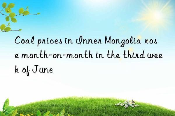coal prices in inner mongolia rose month-on-month in the third week of june