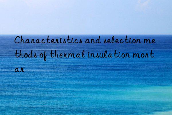 characteristics and selection methods of thermal insulation mortar