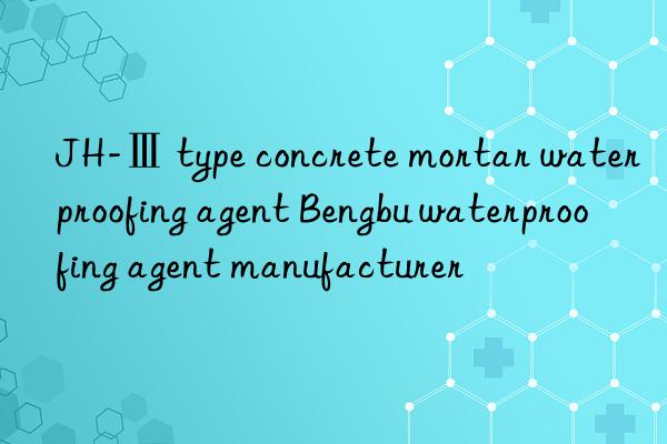 jh-ⅲ type concrete mortar waterproofing agent bengbu waterproofing agent manufacturer