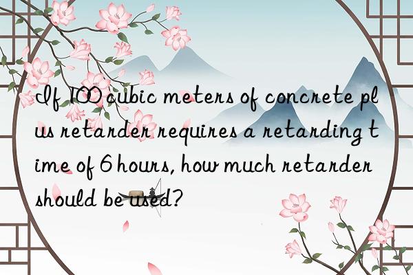if 100 cubic meters of concrete plus retarder requires a retarding time of 6 hours, how much retarder should be used?