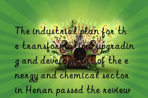 the industrial plan for the transformation, upgrading and development of the energy and chemical sector in henan passed the review