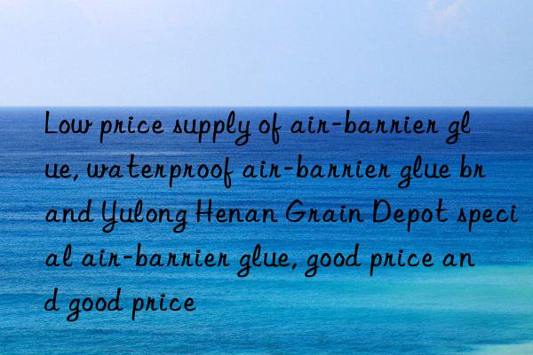 low price supply of air-barrier glue, waterproof air-barrier glue brand yulong henan grain depot special air-barrier glue, good price and good price