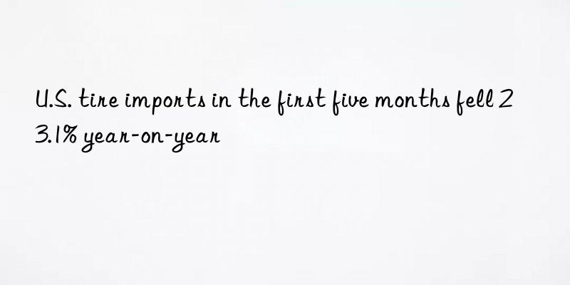 u.s. tire imports in the first five months fell 23.1% year-on-year