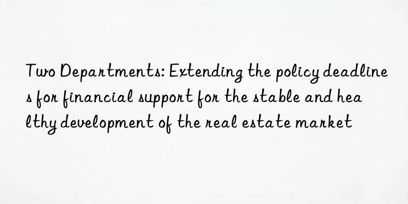 two departments: extending the policy deadlines for financial support for the stable and healthy development of the real estate market