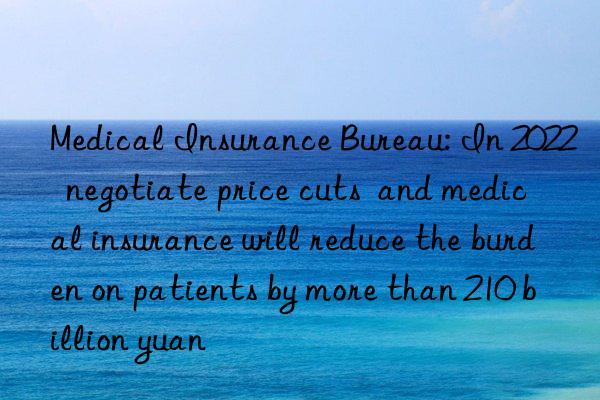 medical insurance bureau: in 2022  negotiate price cuts  and medical insurance will reduce the burden on patients by more than 210 billion yuan