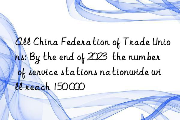 all china federation of trade unions: by the end of 2023  the number of service stations nationwide will reach 150 000