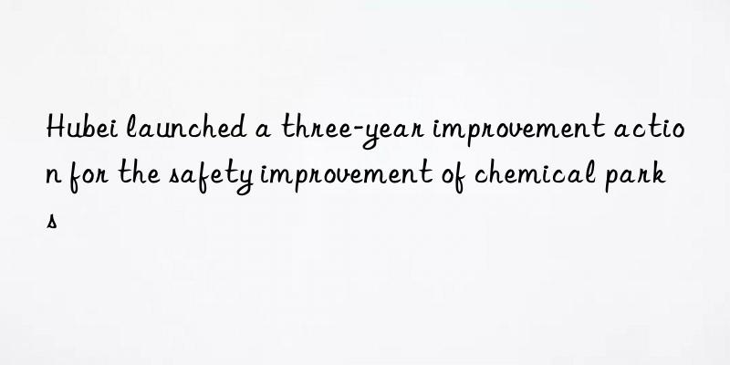 hubei launched a three-year improvement action for the safety improvement of chemical parks