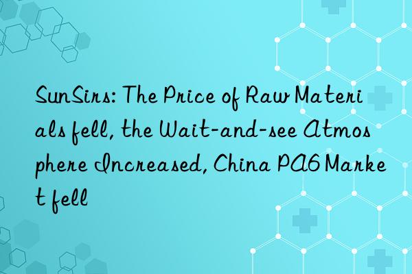 sunsirs: the price of raw materials fell, the wait-and-see atmosphere increased, china pa6 market fell