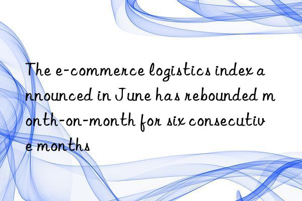 the e-commerce logistics index announced in june has rebounded month-on-month for six consecutive months