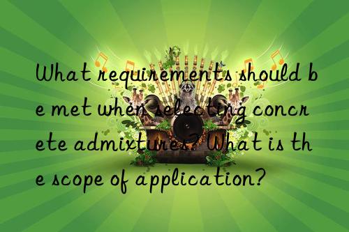 what requirements should be met when selecting concrete admixtures? what is the scope of application?