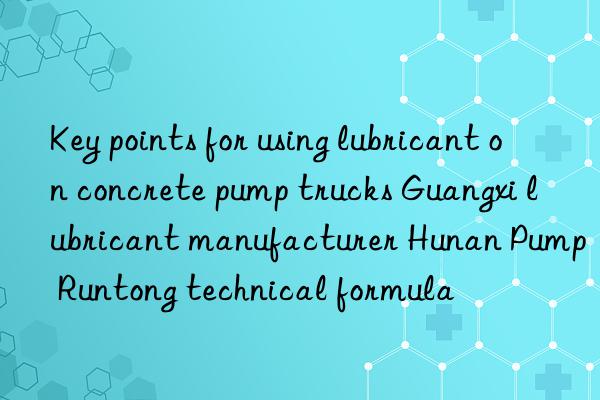 key points for using lubricant on concrete pump trucks guangxi lubricant manufacturer hunan pump runtong technical formula