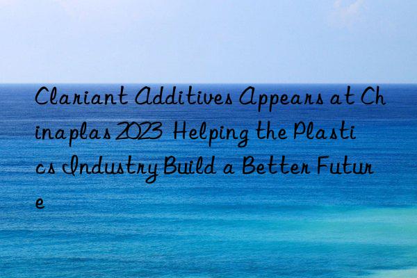 clariant additives appears at chinaplas 2023  helping the plastics industry build a better future