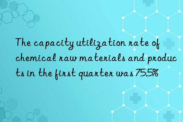 the capacity utilization rate of chemical raw materials and products in the first quarter was 75.5%