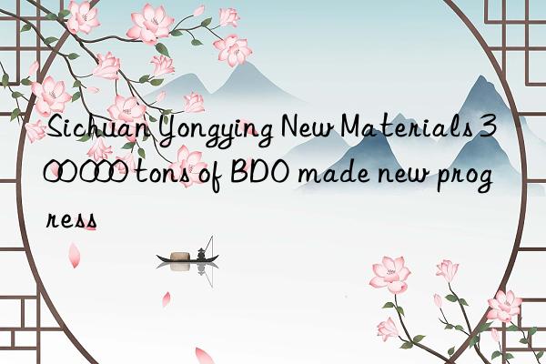 sichuan yongying new materials 300 000 tons of bdo made new progress
