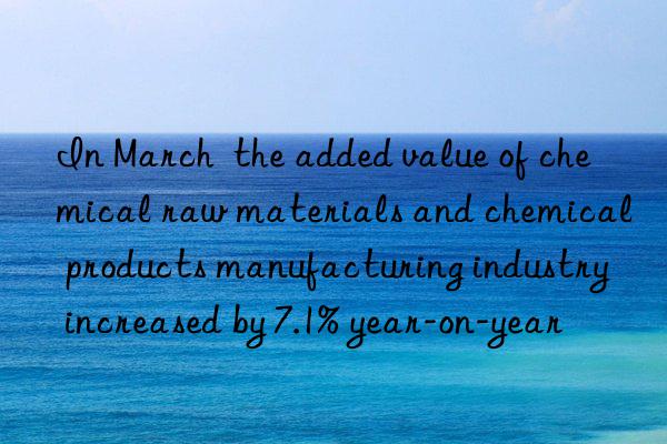 in march  the added value of chemical raw materials and chemical products manufacturing industry increased by 7.1% year-on-year