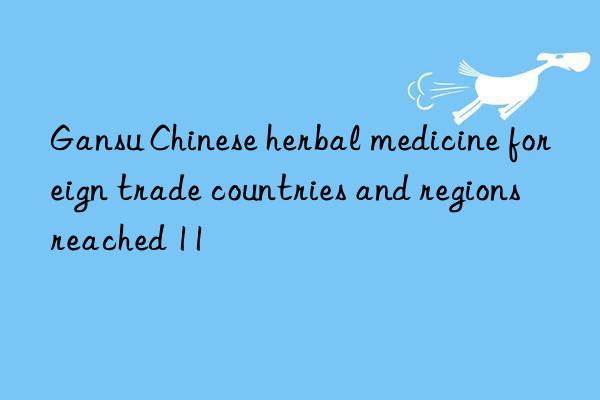 gansu chinese herbal medicine foreign trade countries and regions reached 11