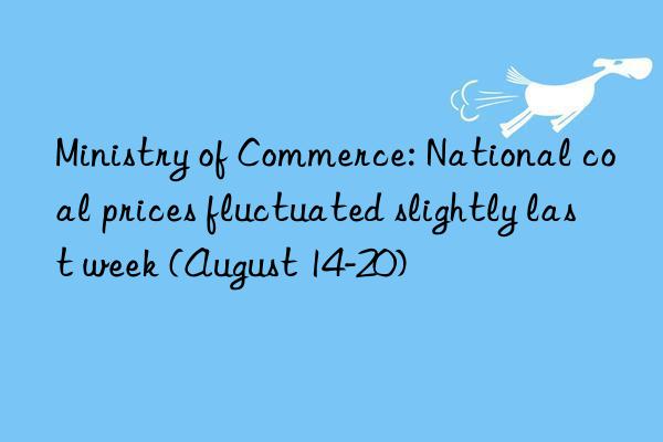 ministry of commerce: national coal prices fluctuated slightly last week (august 14-20)