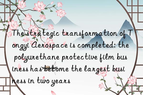 the strategic transformation of tongyi aerospace is completed: the polyurethane protective film business has become the largest business in two years