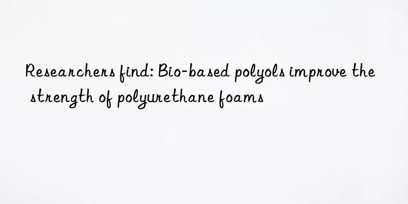 researchers find: bio-based polyols improve the strength of polyurethane foams
