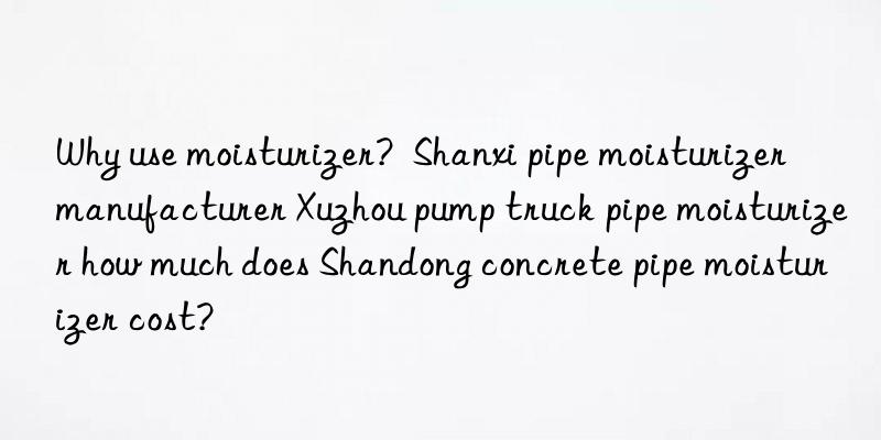 why use moisturizer?  shanxi pipe moisturizer manufacturer xuzhou pump truck pipe moisturizer how much does shandong concrete pipe moisturizer cost?