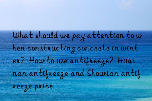 what should we pay attention to when constructing concrete in winter?  how to use antifreeze?  huainan antifreeze and shouxian antifreeze price