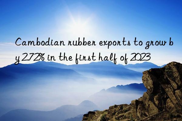 cambodian rubber exports to grow by 2.72% in the first half of 2023