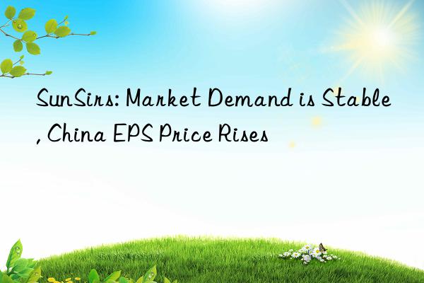 sunsirs: market demand is stable, china eps price rises
