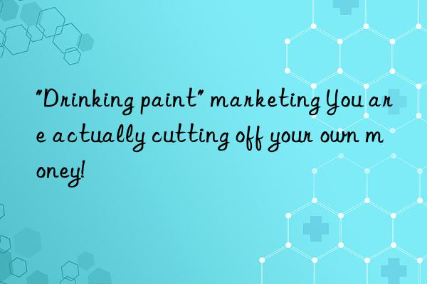"drinking paint" marketing you are actually cutting off your own money!