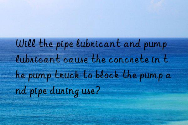 will the pipe lubricant and pump lubricant cause the concrete in the pump truck to block the pump and pipe during use?