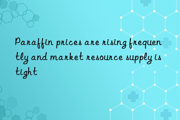 paraffin prices are rising frequently and market resource supply is tight