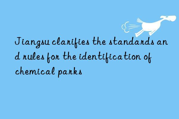 jiangsu clarifies the standards and rules for the identification of chemical parks